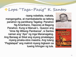Lope “Taga-Pasig” K. Santos
-isang nobelista, makata,
mangangatha, at mambabalarila sa tatlong
panahon ng panitikang Tagalog: Panahon
Ng Amerikano, Hapones at Bagong
Panahon. Kung si Manuel L. Quezon ang
“Ama Ng Wikang Pambansa”, si Santos
naman ang “Apo” ng mga Mananagalog.
Ang Banaag at Sikat ang siyang pinalalagay
niyang pinaka-obra maestra. Ang tulang
“Pagtatapat” ang malimit niyang bigkasin sa
tuwing hihingan ng tula.
25
 