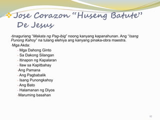 Jose Corazon “Huseng Batute”
De Jesus
-tinaguriang “Makata ng Pag-ibig” noong kanyang kapanahunan. Ang “Isang
Punong Kahoy” na tulang elehiya ang kanyang pinaka-obra maestra.
-Mga Akda:
- Mga Dahong Ginto
- Sa Dakong Silangan
- Itinapon ng Kapalaran
- Ilaw sa Kapitbahay
-Ang Pamana
- Ang Pagbabalik
- Isang Punongkahoy
- Ang Bato
- Halamanan ng Diyos
-Maruming basahan
27
 