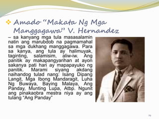  Amado “Makata Ng Mga
Manggagawa” V. Hernandez
– sa kanyang mga tula masasalamin
natin ang marubdob na pagmamahal
sa mga dukhang manggagawa. Para
sa kanya, ang tula ay halimuyak,
taginting, salamisim, aliw-iw. Ang
panitik ay makapangyarihan at ayon
sakanya pati hari ay mapapayuko ng
panitik. Marami siyang akdang
naihandog tulad nang: Isang Dipang
Langit, Mga Ibong Mandaragit, Luha
Ng Buwaya, Baying Malaya, Ang
Panday, Munting Lupa, Atbp. Ngunit
ang pinakaobra mestra niya ay ang
tulang “Ang Panday”
29
 