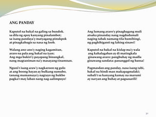 ANG PANDAY
Kaputol na bakal na galing sa bundok. Ang lumang araro'y pinagbagang muli
sa dila ng apoy kanyang pinalambot; atsaka pinanday nang nagdudumali
sa isang pandaya'y matyagang pinukpok naging tabak namang tila humihingi,
at pinagkahugis sa nasa ng loob. ng paghihiganti ng lahing sinawi!
Walang ano-ano'y naging kagamitan, Kaputol na bakal na kislap ma'y wala
araro na pala ang bakal na iyan; ang kahalagahan ay di matingkala
Ang mga bukiri'y payapang binungkal, ginawang araro: pangbuhay ng madla
nang magtaniman na'y masayang tinamnan. ginawang sandata: pananggol ng bansa!
Nguni't isang araw'y nagkaroon ng gulo Pagmasdan ang panday, nasa isang tabi,
at ang boong bayan ay bulkang sumubo, bakal na hindi man makapagmalaki;
tanang mamamaya'y nagtayo ng hukbo subali't sa kanyang kamay na marumi
pagka't may laban nang nag-aalimpuyo! ay naryan ang buhay at pagsasarili!
30
 