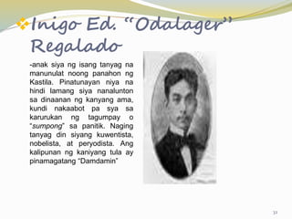 Inigo Ed. “Odalager”
Regalado
-anak siya ng isang tanyag na
manunulat noong panahon ng
Kastila. Pinatunayan niya na
hindi lamang siya nanalunton
sa dinaanan ng kanyang ama,
kundi nakaabot pa sya sa
karurukan ng tagumpay o
“sumpong” sa panitik. Naging
tanyag din siyang kuwentista,
nobelista, at peryodista. Ang
kalipunan ng kaniyang tula ay
pinamagatang “Damdamin”
32
 