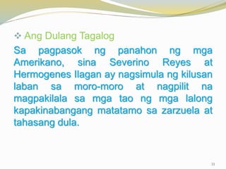  Ang Dulang Tagalog
Sa pagpasok ng panahon ng mga
Amerikano, sina Severino Reyes at
Hermogenes Ilagan ay nagsimula ng kilusan
laban sa moro-moro at nagpilit na
magpakilala sa mga tao ng mga lalong
kapakinabangang matatamo sa zarzuela at
tahasang dula.
33
 