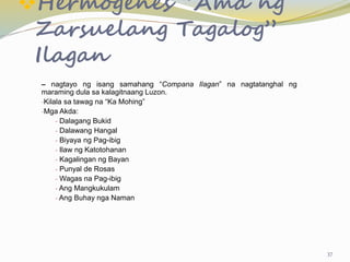 Hermogenes “Ama ng
Zarsuelang Tagalog”
Ilagan
– nagtayo ng isang samahang “Compana Ilagan” na nagtatanghal ng
maraming dula sa kalagitnaang Luzon.
-Kilala sa tawag na “Ka Mohing”
-Mga Akda:
- Dalagang Bukid
- Dalawang Hangal
- Biyaya ng Pag-ibig
- Ilaw ng Katotohanan
- Kagalingan ng Bayan
- Punyal de Rosas
- Wagas na Pag-ibig
- Ang Mangkukulam
- Ang Buhay nga Naman
37
 