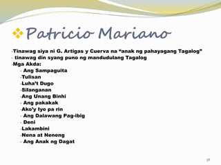 Patricio Mariano
-Tinawag siya ni G. Artigas y Cuerva na “anak ng pahayagang Tagalog”
- tinawag din syang puno ng mandudulang Tagalog
-Mga Akda:
- Ang Sampaguita
-Tulisan
-Luha’t Dugo
-Silanganan
-Ang Unang Binhi
- Ang pakakak
-Ako’y Iyo pa rin
- Ang Dalawang Pag-ibig
- Deni
-Lakambini
-Nena at Neneng
- Ang Anak ng Dagat
38
 