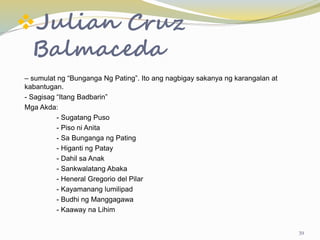 Julian Cruz
Balmaceda
– sumulat ng “Bunganga Ng Pating”. Ito ang nagbigay sakanya ng karangalan at
kabantugan.
- Sagisag “Itang Badbarin”
Mga Akda:
- Sugatang Puso
- Piso ni Anita
- Sa Bunganga ng Pating
- Higanti ng Patay
- Dahil sa Anak
- Sankwalatang Abaka
- Heneral Gregorio del Pilar
- Kayamanang lumilipad
- Budhi ng Manggagawa
- Kaaway na Lihim
39
 