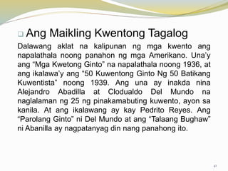  Ang Maikling Kwentong Tagalog
Dalawang aklat na kalipunan ng mga kwento ang
napalathala noong panahon ng mga Amerikano. Una’y
ang “Mga Kwetong Ginto” na napalathala noong 1936, at
ang ikalawa’y ang “50 Kuwentong Ginto Ng 50 Batikang
Kuwentista” noong 1939. Ang una ay inakda nina
Alejandro Abadilla at Clodualdo Del Mundo na
naglalaman ng 25 ng pinakamabuting kuwento, ayon sa
kanila. At ang ikalawang ay kay Pedrito Reyes. Ang
“Parolang Ginto” ni Del Mundo at ang “Talaang Bughaw”
ni Abanilla ay nagpatanyag din nang panahong ito.
41
 