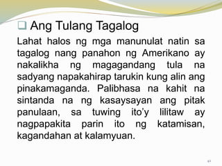  Ang Tulang Tagalog
Lahat halos ng mga manunulat natin sa
tagalog nang panahon ng Amerikano ay
nakalikha ng magagandang tula na
sadyang napakahirap tarukin kung alin ang
pinakamaganda. Palibhasa na kahit na
sintanda na ng kasaysayan ang pitak
panulaan, sa tuwing ito’y lilitaw ay
nagpapakita parin ito ng katamisan,
kagandahan at kalamyuan.
42
 