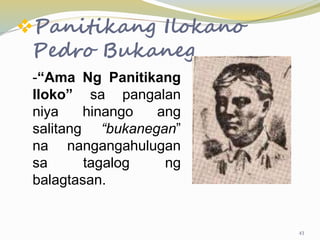 Panitikang Ilokano
Pedro Bukaneg
-“Ama Ng Panitikang
Iloko” sa pangalan
niya hinango ang
salitang “bukanegan”
na nangangahulugan
sa tagalog ng
balagtasan.
43
 