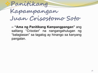 Panitikang
Kapampangan
Juan Crisostomo Soto
– “Ama ng Panitikang Kampangpangan” ang
salitang “Crisotan” na nangangahulugan ng
“balagtasan” sa tagalog ay hinango sa kanyang
pangalan.
46
 