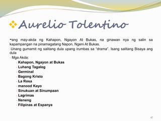 Aurelio Tolentino
-ang may-akda ng Kahapon, Ngayon At Bukas, na ginawan nya ng salin sa
kapampangan na pinamagatang Napon, Ngeni At Bukas.
-Unang gumamit ng salitang dula upang irumbas sa “drama”. Isang salitang Bisaya ang
dula
- Mga Akda:
- Kahapon, Ngayon at Bukas
- Luhang Tagalog
- Germinal
- Bagong Kristo
- La Rosa
- manood Kayo
- Sinukuan at Sinumpaan
- Lagrimas
- Neneng
- Filipinas at Espanya
47
 