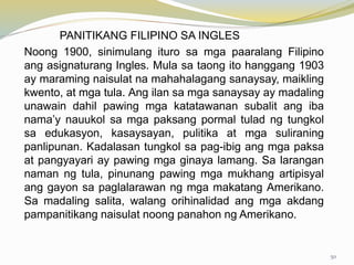 PANITIKANG FILIPINO SA INGLES
Noong 1900, sinimulang ituro sa mga paaralang Filipino
ang asignaturang Ingles. Mula sa taong ito hanggang 1903
ay maraming naisulat na mahahalagang sanaysay, maikling
kwento, at mga tula. Ang ilan sa mga sanaysay ay madaling
unawain dahil pawing mga katatawanan subalit ang iba
nama’y nauukol sa mga paksang pormal tulad ng tungkol
sa edukasyon, kasaysayan, pulitika at mga suliraning
panlipunan. Kadalasan tungkol sa pag-ibig ang mga paksa
at pangyayari ay pawing mga ginaya lamang. Sa larangan
naman ng tula, pinunang pawing mga mukhang artipisyal
ang gayon sa paglalarawan ng mga makatang Amerikano.
Sa madaling salita, walang orihinalidad ang mga akdang
pampanitikang naisulat noong panahon ng Amerikano.
50
 