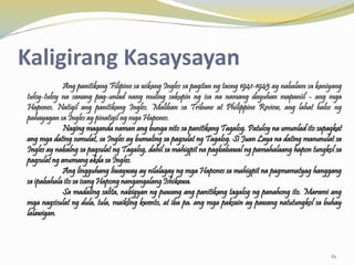 Kaligirang Kasaysayan
Ang panitikang Filipino sa wikang Ingles sa pagitan ng taong 1941-1945 ay nabalam sa kaniyang
tuloy-tuloy na sanang pag-unlad nang muling sakupin ng isa na namang dayuhan mapaniil - ang mga
Hapones. Natigil ang panitikang Ingles. Maliban sa Tribune at Philippine Review, ang lahat halos ng
pahayagan sa Ingles ay pinatigil ng mga Hapones.
Naging maganda naman ang bunga nito sa panitikang Tagalog. Patuloy na umunlad ito sapagkat
ang mga dating sumulat, sa Ingles ay bumaling sa pagsulat ng Tagalog. Si Juan Laya na dating manunulat sa
Ingles ay nabalng sa pagsulat ng Tagalog, dahil sa mahigpit na pagbabawal ng pamahalaang hapon tungkol sa
pagsulat ng anumang akda sa Ingles.
Ang lingguhang liwayway ay nilalagay ng mga Hapones sa mahigpit na pagmamatyag hanggang
sa ipabahala ito sa isang Hapong nangangalang Ishikawa.
Sa madaling salita, nabigyan ng puwang ang panitikang tagalog ng panahong ito. Marami ang
mga nagsisulat ng dula, tula, maikling kwento, at iba pa. ang mga paksain ay pawang natutungkol sa buhay
lalawigan.
61
 