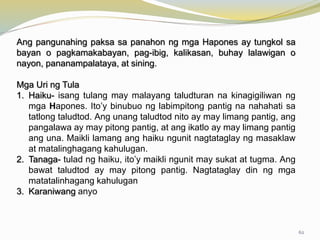 Ang pangunahing paksa sa panahon ng mga Hapones ay tungkol sa
bayan o pagkamakabayan, pag-ibig, kalikasan, buhay lalawigan o
nayon, pananampalataya, at sining.
Mga Uri ng Tula
1. Haiku- isang tulang may malayang taludturan na kinagigiliwan ng
mga Hapones. Ito’y binubuo ng labimpitong pantig na nahahati sa
tatlong taludtod. Ang unang taludtod nito ay may limang pantig, ang
pangalawa ay may pitong pantig, at ang ikatlo ay may limang pantig
ang una. Maikli lamang ang haiku ngunit nagtataglay ng masaklaw
at matalinghagang kahulugan.
2. Tanaga- tulad ng haiku, ito’y maikli ngunit may sukat at tugma. Ang
bawat taludtod ay may pitong pantig. Nagtataglay din ng mga
matatalinhagang kahulugan
3. Karaniwang anyo
62
 