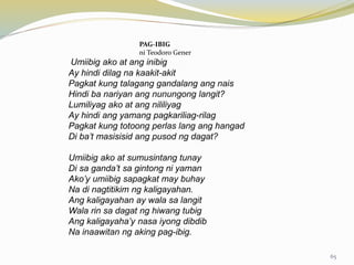 PAG-IBIG
ni Teodoro Gener
Umiibig ako at ang inibig
Ay hindi dilag na kaakit-akit
Pagkat kung talagang gandalang ang nais
Hindi ba nariyan ang nunungong langit?
Lumiliyag ako at ang nililiyag
Ay hindi ang yamang pagkariliag-rilag
Pagkat kung totoong perlas lang ang hangad
Di ba’t masisisid ang pusod ng dagat?
Umiibig ako at sumusintang tunay
Di sa ganda’t sa gintong ni yaman
Ako’y umiibig sapagkat may buhay
Na di nagtitikim ng kaligayahan.
Ang kaligayahan ay wala sa langit
Wala rin sa dagat ng hiwang tubig
Ang kaligayaha’y nasa iyong dibdib
Na inaawitan ng aking pag-ibig.
65
 