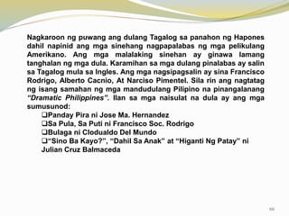 Nagkaroon ng puwang ang dulang Tagalog sa panahon ng Hapones
dahil napinid ang mga sinehang nagpapalabas ng mga pelikulang
Amerikano. Ang mga malalaking sinehan ay ginawa lamang
tanghalan ng mga dula. Karamihan sa mga dulang pinalabas ay salin
sa Tagalog mula sa Ingles. Ang mga nagsipagsalin ay sina Francisco
Rodrigo, Alberto Cacnio, At Narciso Pimentel. Sila rin ang nagtatag
ng isang samahan ng mga mandudulang Pilipino na pinangalanang
“Dramatic Philippines”. Ilan sa mga naisulat na dula ay ang mga
sumusunod:
Panday Pira ni Jose Ma. Hernandez
Sa Pula, Sa Puti ni Francisco Soc. Rodrigo
Bulaga ni Clodualdo Del Mundo
“Sino Ba Kayo?”, “Dahil Sa Anak” at “Higanti Ng Patay” ni
Julian Cruz Balmaceda
66
 