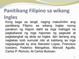 Panitikang Filipino sa wikang
Ingles
Kung baga sa langit, naging makulimlim ang
panitikang Filipino sa wikang Ingles noong
panahon ng Hapon dahil sa mga mahigpit na
pagbabawal ng mga hapones ng pagsulat at
pagtatanghal ng akda sa Ingles. Ilan lamang ang
naglakas loob sumulat nito at kabilang sa mga
nagsipagsulat ay sina Salvador Lopez, Francisco
Icasiano, Federico Mangahas, Manuel Aguilla,
Carlos P. Romulo, At Carlos Bulosan.
68
 
