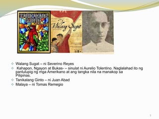  Walang Sugat – ni Severino Reyes
 Kahapon, Ngayon at Bukas- – sinulat ni Aurelio Tolentino. Naglalahad ito ng
panlulupig ng mga Amerikano at ang tangka nila na manakop sa
Pilipinas.
 Tanikalang Ginto – ni Juan Abad
 Malaya – ni Tomas Remegio
7
 