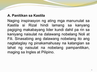 A. Panitikan sa Kastila
Naging inspirasyon ng ating mga manunulat sa
Kastila si Rizal hindi lamang sa kanyang
pagiging makabayang lider kundi dahil pa rin sa
kaniyang naisulat na dalawang nobelang Noli at
Fili. Sinasabing ang dalawang nobelang ito ang
nagtataglay ng pinakamahusay na katangian sa
lahat ng naisulat na nobelang pampanitikan,
maging sa Ingles at Pilipino.
9
 