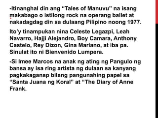 -Itinanghal din ang “Tales of Manuvu” na isang
makabago o istilong rock na operang ballet at
`
nakadagdag din sa dulaang Pilipino noong 1977.
Ito’y tinampukan nina Celeste Legazpi, Leah
Navarro, Hajji Alejandro, Boy Camara, Anthony
Castelo, Rey Dizon, Gina Mariano, at iba pa.
Sinulat ito ni Bienvenido Lumpera.
-Si Imee Marcos na anak ng ating ng Pangulo ng
bansa ay isa ring artista ng dulaan sa kanyang
pagkakaganap bilang pangunahing papel sa
“Santa Juana ng Koral” at “The Diary of Anne
Frank.

 
