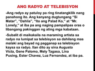 ANG RADYO AT TELEBISYON
-Ang radyo ay patuloy pa ring tinatangkilik nang
panahong ito. Ang kanyang dugtungang “Si
Matar”, “Dahlia”, “Ito ang Palad Ko,” at “Mr.
Lonely,” at iba pa ang naging pampalipas oras o
libangang pakinggan ng ating mga kabataan.
-Subalit di maikakaila na maraming artista sa
radyo na lumipat sa telebisyon sa dahilang mas
malaki ang bayad ng pagganap sa telebisyon
kaysa sa radyo. Ilan dito ay sina Augusto
Victa, Gene Palomo, Mely Tagasa, Lina
Pusing, Ester Chavez, Luz Fernandez, at iba pa.

 