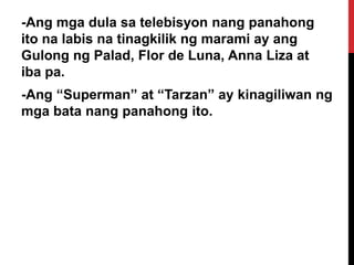 -Ang mga dula sa telebisyon nang panahong
ito na labis na tinagkilik ng marami ay ang
Gulong ng Palad, Flor de Luna, Anna Liza at
iba pa.

-Ang “Superman” at “Tarzan” ay kinagiliwan ng
mga bata nang panahong ito.

 