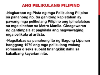 ANG PELIKULANG PILIPINO
-Nagkaroon ng Pista ng mga Pelikulang Pilipino
sa panahong ito. Sa ganitong kapistahan ay
pawang mga pelikulang Pilipino ang ipinalalabas
sa mga sinehan sa Metro Manila. Ginagawaran
ng gantimpala at pagkilala ang nagwawaging
mga pelikula at artista.
-Nagsilabas sa panahong ito ng Bagong Lipunan
hanggang 1979 ang mga pelikulang walang
romansa o seks subalit tinangkilik dahil sa
kakaibang kayarian nito.

 