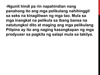 -Ngunit hindi pa rin napahindian nang
panahong ito ang mga pelikulang nahihinggil
sa seks na kinagiliwan ng mga tao. Mula sa
mga inangkat na pelikula sa ibang bansa na
natutungkol dito at maging ang mga pelikulang
Pilipino ay ito ang naging kasangkapan ng mga
prodyuser sa pagkita ng salapi mula sa takilya.

 