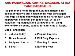 ANG PAHAYAGAN, KOMIKS, MAGASIN, AT IBA
PANG BABASAHIN
-Sa panahong ito ng Bagong Lipunan, nagbihis ng
panibagong anyo ang nilalaman ng mga pahayagan.
Ang mga balitang dati’y naglalahad ng karahasan tulad
ng patayan, nakawan, panggagahasa, at iba ay
napalitan ng mag balitang pangkaunlaran, pangekonomiko, disiplina, pangkultura, turismo at iba pa.
Maga Pahayagan:
1. Bulletin Today

5. Pilipino Express

2. Times Journal

6. Phil Daily Express

3. Peolple’s Journal

7. Evening Express

4. Balita

8. Evening Post

 