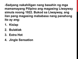 -Sadyang nakahiligan nang basahin ng mga
mamamayang Pilipino ang magasing Liwayway
simula noong 1922. Bukod sa Liwayway, ang
ilan pang magasing mababasa nang panahong
ito ay ang:
1. Kislap
2. Bulaklak

3. Extra Hot
4. Jingle Sensation

 