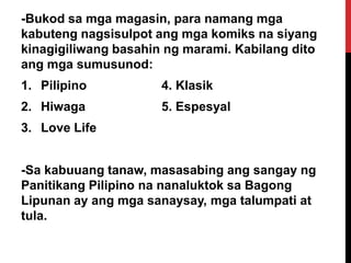 -Bukod sa mga magasin, para namang mga
kabuteng nagsisulpot ang mga komiks na siyang
kinagigiliwang basahin ng marami. Kabilang dito
ang mga sumusunod:
1. Pilipino

4. Klasik

2. Hiwaga

5. Espesyal

3. Love Life
-Sa kabuuang tanaw, masasabing ang sangay ng
Panitikang Pilipino na nanaluktok sa Bagong
Lipunan ay ang mga sanaysay, mga talumpati at
tula.

 