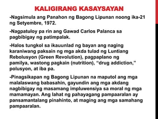 KALIGIRANG KASAYSAYAN
-Nagsimula ang Panahon ng Bagong Lipunan noong ika-21
ng Setyembre, 1972.
-Nagpatuloy pa rin ang Gawad Carlos Palanca sa
pagbibigay ng patimpalak.
-Halos tungkol sa ikauunlad ng bayan ang naging
karaniwang paksain ng mga akda tulad ng Luntiang
Rebolusyon (Green Revolution), pagpaplano ng
pamilya, wastong pagkain (nutrition), “drug addiction,”
polusyon, at iba pa.
-Pinagsikapan ng Bagong Lipunan na maputol ang mga
malalaswang babasahin, gayundin ang mga akdang
nagbibigay ng masamang impluwensiya sa moral ng mga
mamamayan. Ang lahat ng pahayagang pampaaralan ay
pansamantalang pinahinto, at maging ang mga samahang
pampaaralan.

 