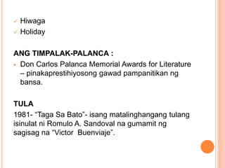  Hiwaga
 Holiday
ANG TIMPALAK-PALANCA :
 Don Carlos Palanca Memorial Awards for Literature
– pinakaprestihiyosong gawad pampanitikan ng
bansa.
TULA
1981- “Taga Sa Bato”- isang matalinghangang tulang
isinulat ni Romulo A. Sandoval na gumamit ng
sagisag na “Victor Buenviaje”.
 
