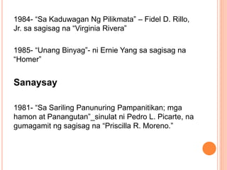 1984- “Sa Kaduwagan Ng Pilikmata” – Fidel D. Rillo,
Jr. sa sagisag na “Virginia Rivera”
1985- “Unang Binyag”- ni Ernie Yang sa sagisag na
“Homer”
Sanaysay
1981- “Sa Sariling Panunuring Pampanitikan; mga
hamon at Panangutan”_sinulat ni Pedro L. Picarte, na
gumagamit ng sagisag na “Priscilla R. Moreno.”
 