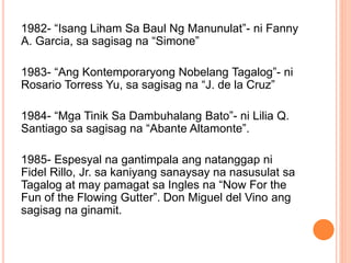 1982- “Isang Liham Sa Baul Ng Manunulat”- ni Fanny
A. Garcia, sa sagisag na “Simone”
1983- “Ang Kontemporaryong Nobelang Tagalog”- ni
Rosario Torress Yu, sa sagisag na “J. de la Cruz”
1984- “Mga Tinik Sa Dambuhalang Bato”- ni Lilia Q.
Santiago sa sagisag na “Abante Altamonte”.
1985- Espesyal na gantimpala ang natanggap ni
Fidel Rillo, Jr. sa kaniyang sanaysay na nasusulat sa
Tagalog at may pamagat sa Ingles na “Now For the
Fun of the Flowing Gutter”. Don Miguel del Vino ang
sagisag na ginamit.
 