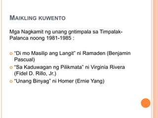 MAIKLING KUWENTO
Mga Nagkamit ng unang gntimpala sa Timpalak-
Palanca noong 1981-1985 :
 “Di mo Masilip ang Langit” ni Ramaden (Benjamin
Pascual)
 “Sa Kaduwagan ng Pilikmata” ni Virginia Rivera
(Fidel D. Rillo, Jr.)
 “Unang Binyag” ni Homer (Ernie Yang)
 
