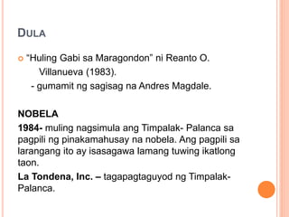 DULA
 “Huling Gabi sa Maragondon” ni Reanto O.
Villanueva (1983).
- gumamit ng sagisag na Andres Magdale.
NOBELA
1984- muling nagsimula ang Timpalak- Palanca sa
pagpili ng pinakamahusay na nobela. Ang pagpili sa
larangang ito ay isasagawa lamang tuwing ikatlong
taon.
La Tondena, Inc. – tagapagtaguyod ng Timpalak-
Palanca.
 