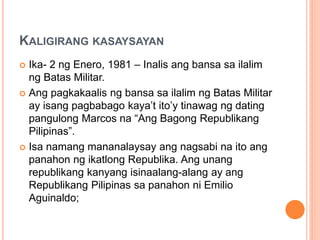 KALIGIRANG KASAYSAYAN
 Ika- 2 ng Enero, 1981 – Inalis ang bansa sa ilalim
ng Batas Militar.
 Ang pagkakaalis ng bansa sa ilalim ng Batas Militar
ay isang pagbabago kaya’t ito’y tinawag ng dating
pangulong Marcos na “Ang Bagong Republikang
Pilipinas”.
 Isa namang mananalaysay ang nagsabi na ito ang
panahon ng ikatlong Republika. Ang unang
republikang kanyang isinaalang-alang ay ang
Republikang Pilipinas sa panahon ni Emilio
Aguinaldo;
 
