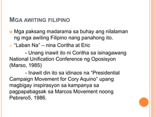 MGA AWITING FILIPINO
 Mga paksang madarama sa buhay ang nilalaman
ng mga awiting Filipino nang panahong ito.
 “Laban Na” – nina Coritha at Eric
- Unang inawit ito ni Coritha sa isinagawang
National Unification Conference ng Oposisyon
(Marso, 1985)
- Inawit din ito sa idinaos na “Presidential
Campaign Movement for Cory Aquino” upang
magbigay inspirasyon sa kampanya sa
pagpapabagsak sa Marcos Movement noong
Pebrero5, 1986.
 
