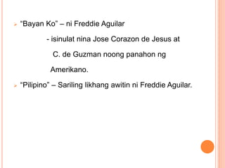  “Bayan Ko” – ni Freddie Aguilar
- isinulat nina Jose Corazon de Jesus at
C. de Guzman noong panahon ng
Amerikano.
 “Pilipino” – Sariling likhang awitin ni Freddie Aguilar.
 