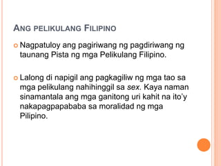 ANG PELIKULANG FILIPINO
 Nagpatuloy ang pagiriwang ng pagdiriwang ng
taunang Pista ng mga Pelikulang Filipino.
 Lalong di napigil ang pagkagiliw ng mga tao sa
mga pelikulang nahihinggil sa sex. Kaya naman
sinamantala ang mga ganitong uri kahit na ito’y
nakapagpapababa sa moralidad ng mga
Pilipino.
 