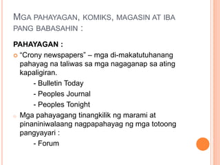 MGA PAHAYAGAN, KOMIKS, MAGASIN AT IBA
PANG BABASAHIN :
PAHAYAGAN :
 “Crony newspapers” – mga di-makatutuhanang
pahayag na taliwas sa mga nagaganap sa ating
kapaligiran.
- Bulletin Today
- Peoples Journal
- Peoples Tonight
o Mga pahayagang tinangkilik ng marami at
pinaniniwalaang nagpapahayag ng mga totoong
pangyayari :
- Forum
 