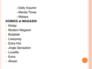 - Daily Inquirer
- Manila Times
- Malaya
KOMIKS at MAGASIN
 Kislap
 Modern Magasin
 Bulaklak
 Liwayway
 Extra Hot
 Jingle Sensation
 Lovelife
 Extra
 Aliwan
 