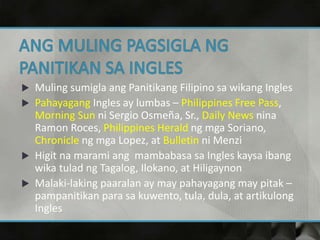  Muling sumigla ang Panitikang Filipino sa wikang Ingles
 Pahayagang Ingles ay lumbas – Philippines Free Pass,
Morning Sun ni Sergio Osmeña, Sr., Daily News nina
Ramon Roces, Philippines Herald ng mga Soriano,
Chronicle ng mga Lopez, at Bulletin ni Menzi
 Higit na marami ang mambabasa sa Ingles kaysa ibang
wika tulad ng Tagalog, Ilokano, at Hiligaynon
 Malaki-laking paaralan ay may pahayagang may pitak –
pampanitikan para sa kuwento, tula, dula, at artikulong
Ingles
 
