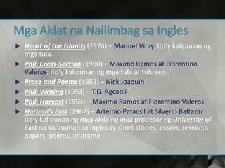  Heart of the Islands (1974) – Manuel Viray. Ito’y kalipunan ng
mga tula.
 Phil. Cross-Section (1950) – Maximo Ramos at Florentino
Valeros. Ito’y kalipunan ng mga tula at tuluyan.
 Prose and Poems (1952) – Nick Joaquin
 Phil. Writing (1953) – T.D. Agcaoli
 Phil. Harvest (1953) – Maximo Ramos at Florentino Valeros
 Horizon’s East (1967) – Artemio Patacsil at Silverio Baltazar.
Ito’y kalipunan ng mga akda ng mga propesor ng University of
East na karamihan sa Ingles ay short stories, essays, research
papers, poems, at drama
 