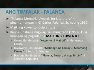  “Palanca Memorial Awards for Literature” –
pinamumunuan ni G. Carlos Palanca, Sr. noong 1950
 Maikling kuwento, dula at tula
 Kauna-unahang nagwagi sa unang taon (1950-51) sa
larangan ng pagsulat ng MAIKLING KUWENTO
 Unang Gantimpala: “Kuwento ni Mabuti” ni Genoveva
Edroza
 Ikalawang Gantimpala: “Mabangis na Kamay … Maamong
Kamay” ni Pedro S. Dandan
 Ikatlong Gantimpala: “Planeta, Buwan, at mga Bituin” ni
Elpidio P. Kapulong
 