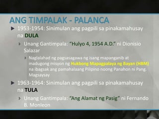  1953-1954: Sinimulan ang pagpili sa pinakamahusay
na DULA
 Unang Gantimpala: “Hulyo 4, 1954 A.D.” ni Dionisio
Salazar
 Naglalahad ng pagsasagawa ng isang mapanganib at
madugong misyon ng Hukbong Mapagpalaya ng Bayan (HBM)
na ibagsak ang pamahalaang Pilipino noong Panahon ni Pang.
Magsaysay
 1963-1964: Sinimulan ang pagpili sa pinakamahusay
na TULA
 Unang Gantimpala: “Ang Alamat ng Pasig” ni Fernando
B. Monleon
 