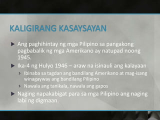  Ang paghihintay ng mga Pilipino sa pangakong
pagbabalik ng mga Amerikano ay natupad noong
1945.
 Ika-4 ng Hulyo 1946 – araw na isinauli ang kalayaan
 Ibinaba sa tagdan ang bandilang Amerikano at mag-isang
winagayway ang bandilang Pilipino
 Nawala ang tanikala, nawala ang gapos
 Naging napakabigat para sa mga Pilipino ang naging
labi ng digmaan.
 