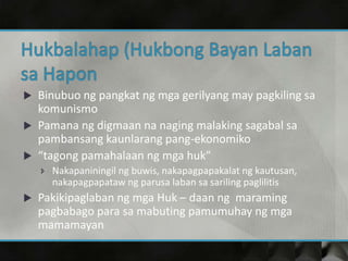  Binubuo ng pangkat ng mga gerilyang may pagkiling sa
komunismo
 Pamana ng digmaan na naging malaking sagabal sa
pambansang kaunlarang pang-ekonomiko
 “tagong pamahalaan ng mga huk”
 Nakapaniningil ng buwis, nakapagpapakalat ng kautusan,
nakapagpapataw ng parusa laban sa sariling paglilitis
 Pakikipaglaban ng mga Huk – daan ng maraming
pagbabago para sa mabuting pamumuhay ng mga
mamamayan
 