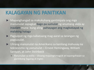  Mapanghangad sa makukuhang gantimpala ang mga
manunulat sapagkat bago pa sumulat ng anumang akda ay
inaalam muna kung aling pahayagan ang magbabayad ng
malaking halaga.
 Pagsulpot ng mga kabataang mag-aaral sa larangan ng
pagsusulat.
 Ulirang manunulat na Amerikano sa kanilang mahusay na
teknesismo ng panunulat – Ernest Hemingway, William
Saroyan, at John Steinbeck
 Panunulad sa estilo – diwang mapanghimagsik at kapangahasan sa
panitikang Tagalog at Ingles
 