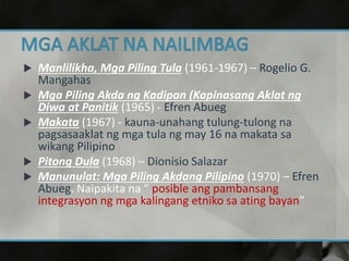  Manlilikha, Mga Piling Tula (1961-1967) – Rogelio G.
Mangahas
 Mga Piling Akda ng Kadipan (Kapinasang Aklat ng
Diwa at Panitik (1965) - Efren Abueg
 Makata (1967) - kauna-unahang tulung-tulong na
pagsasaaklat ng mga tula ng may 16 na makata sa
wikang Pilipino
 Pitong Dula (1968) – Dionisio Salazar
 Manunulat: Mga Piling Akdang Pilipino (1970) – Efren
Abueg. Naipakita na “ posible ang pambansang
integrasyon ng mga kalingang etniko sa ating bayan”
 